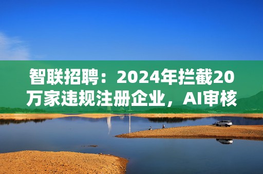 智联招聘：2024年拦截20万家违规注册企业，AI审核量超100万