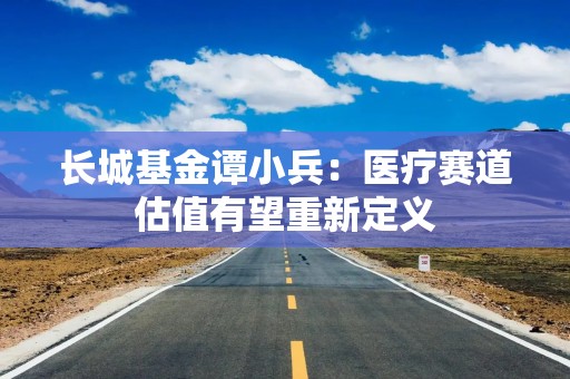 长城基金谭小兵：医疗赛道估值有望重新定义