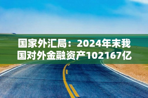 国家外汇局：2024年末我国对外金融资产102167亿美元
