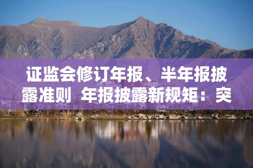 证监会修订年报、半年报披露准则  年报披露新规矩：突出重点 减少冗余