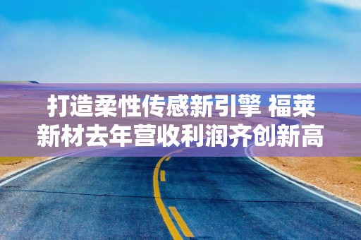 打造柔性传感新引擎 福莱新材去年营收利润齐创新高