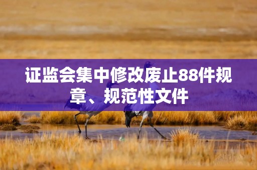 证监会集中修改废止88件规章、规范性文件