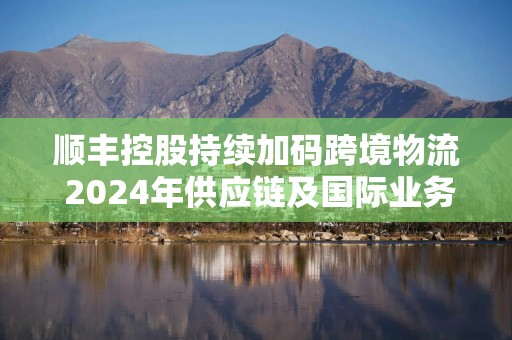 顺丰控股持续加码跨境物流 2024年供应链及国际业务收入增17.5%