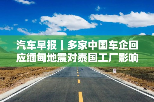 汽车早报｜多家中国车企回应缅甸地震对泰国工厂影响 FF去年四季度经营亏损3030万美元