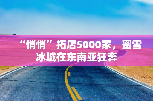 “悄悄”拓店5000家，蜜雪冰城在东南亚狂奔
