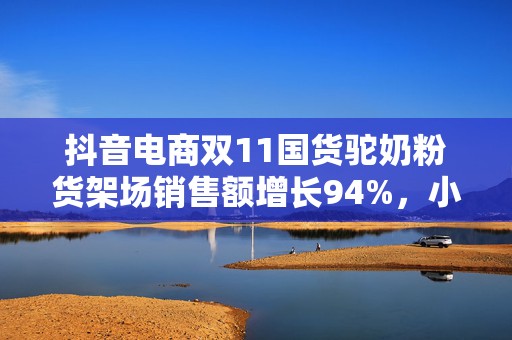抖音电商双11国货驼奶粉货架场销售额增长94%，小众奶拓展新人群