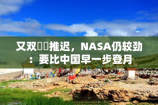 又双叒叕推迟，NASA仍较劲：要比中国早一步登月