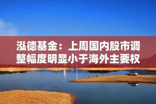 泓德基金：上周国内股市调整幅度明显小于海外主要权益指数