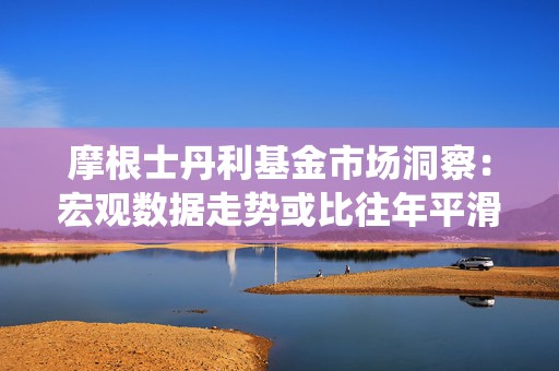 摩根士丹利基金市场洞察：宏观数据走势或比往年平滑 投资者的预期或利于市场演绎