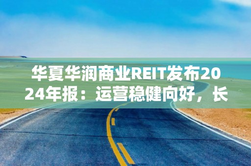 华夏华润商业REIT发布2024年报：运营稳健向好，长期价值凸显
