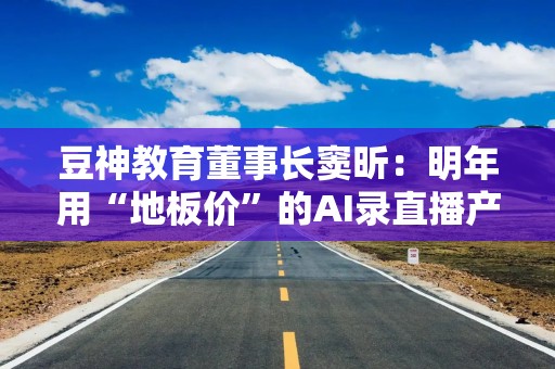 豆神教育董事长窦昕：明年用“地板价”的AI录直播产品和同行“切磋一下武艺”