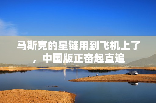 马斯克的星链用到飞机上了，中国版正奋起直追