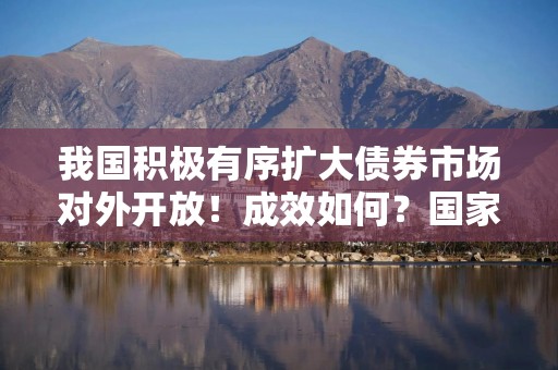 我国积极有序扩大债券市场对外开放！成效如何？国家外汇局解读
