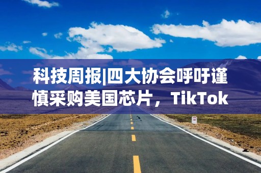 科技周报|四大协会呼吁谨慎采购美国芯片，TikTok回应出售法令