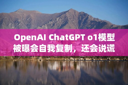OpenAI ChatGPT o1模型被曝会自我复制，还会说谎