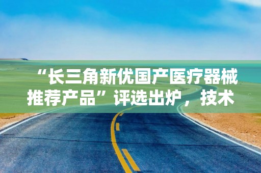 “长三角新优国产医疗器械推荐产品”评选出炉，技术先进性是遴选关键