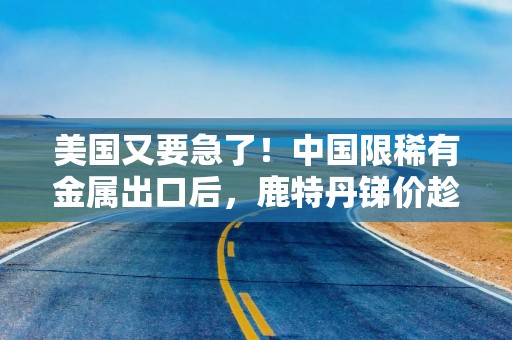 美国又要急了！中国限稀有金属出口后，鹿特丹锑价趁机暴涨228%！