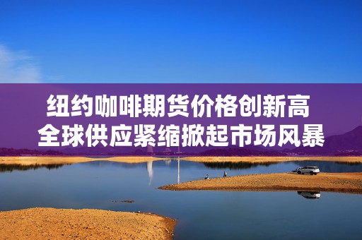 纽约咖啡期货价格创新高 全球供应紧缩掀起市场风暴