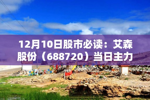 12月10日股市必读：艾森股份（688720）当日主力资金净流出514.77万元，占总成交额3.54%