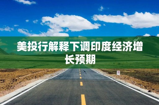 美投行解释下调印度经济增长预期