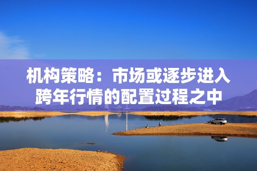 机构策略：市场或逐步进入跨年行情的配置过程之中