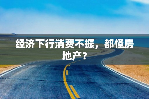 经济下行消费不振，都怪房地产？