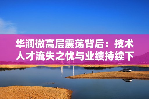 华润微高层震荡背后：技术人才流失之忧与业绩持续下滑之痛