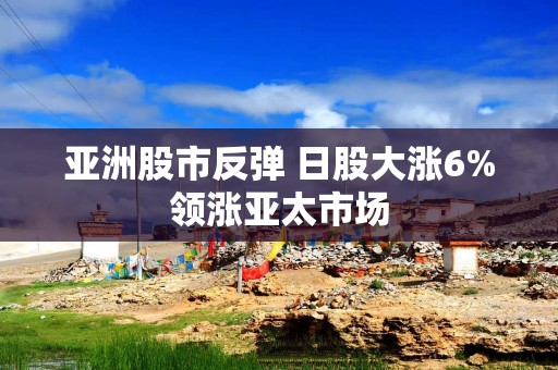 亚洲股市反弹 日股大涨6%领涨亚太市场