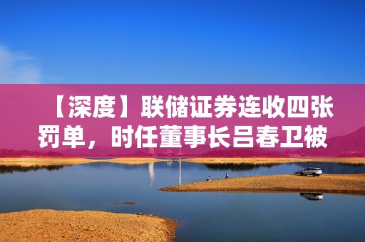 【深度】联储证券连收四张罚单，时任董事长吕春卫被监管谈话