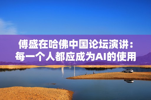 傅盛在哈佛中国论坛演讲：每一个人都应成为AI的使用者与思考者