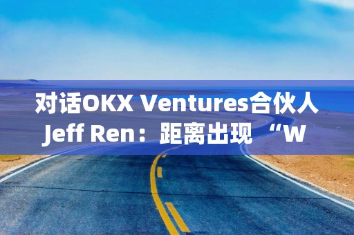 对话OKX Ventures合伙人Jeff Ren：距离出现 “Web3版谷歌”还有多远