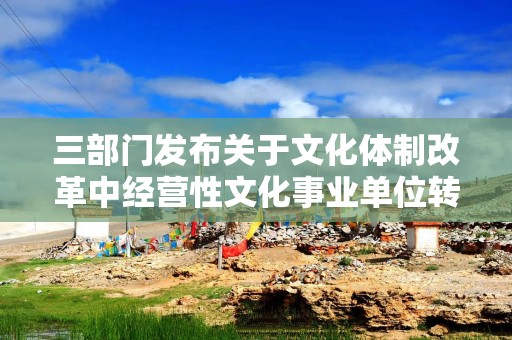 三部门发布关于文化体制改革中经营性文化事业单位转制为企业税收政策的公告