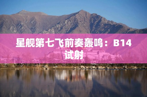 星舰第七飞前奏轰鸣：B14试射