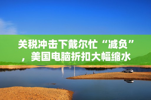 关税冲击下戴尔忙“减负”，美国电脑折扣大幅缩水