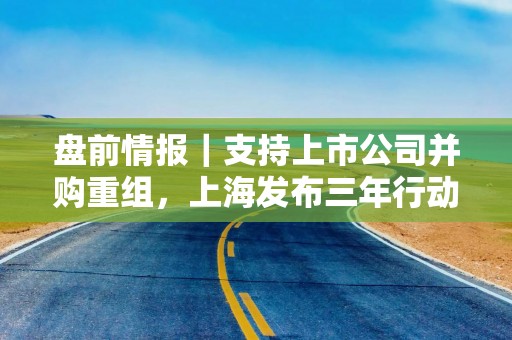 盘前情报｜支持上市公司并购重组，上海发布三年行动方案；商务部：全国汽车以旧换新补贴申请量合计突破500万份