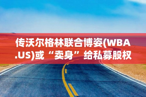传沃尔格林联合博姿(WBA.US)或“卖身”给私募股权公司Sycamore