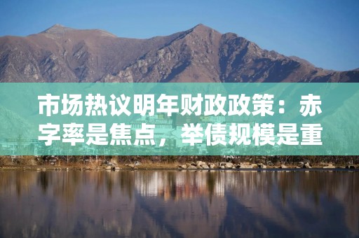市场热议明年财政政策：赤字率是焦点，举债规模是重心