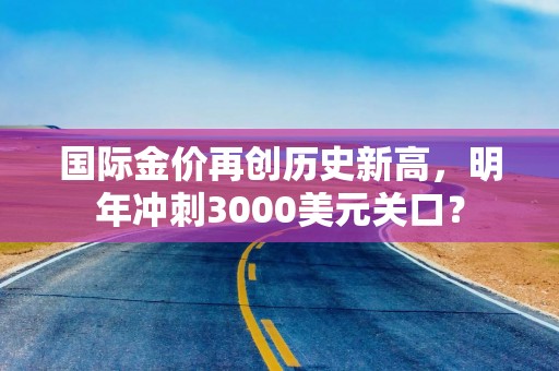 国际金价再创历史新高，明年冲刺3000美元关口？