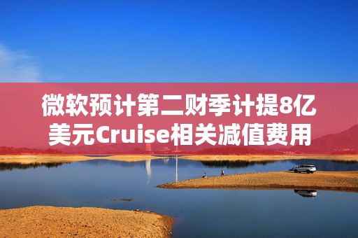 微软预计第二财季计提8亿美元Cruise相关减值费用
