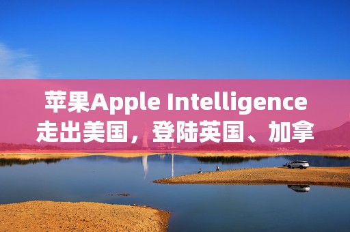 苹果Apple Intelligence走出美国，登陆英国、加拿大等六个国家