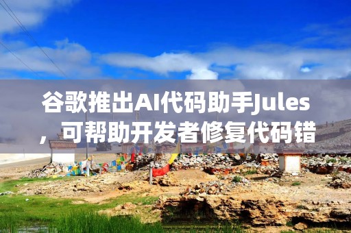谷歌推出AI代码助手Jules，可帮助开发者修复代码错误