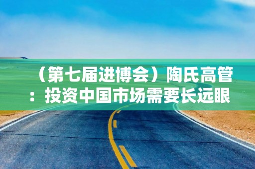 （第七届进博会）陶氏高管：投资中国市场需要长远眼光