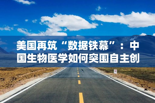 美国再筑“数据铁幕”：中国生物医学如何突围自主创新困局？