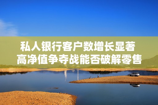 私人银行客户数增长显著 高净值争夺战能否破解零售困局
