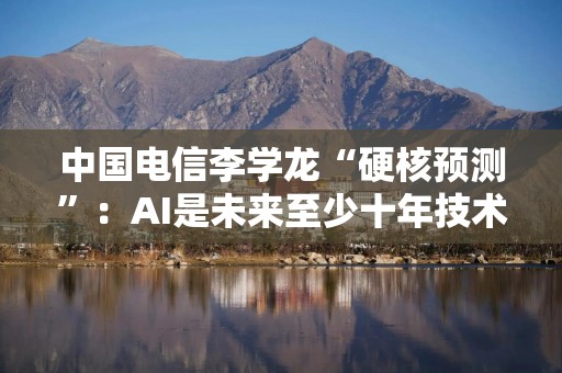 中国电信李学龙“硬核预测”：AI是未来至少十年技术发展的底层逻辑
