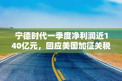宁德时代一季度净利润近140亿元，回应美国加征关税：已提前做预案