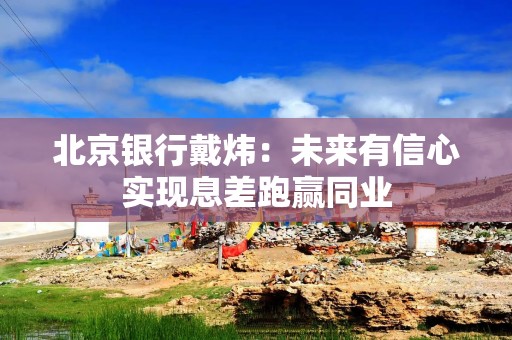 北京银行戴炜：未来有信心实现息差跑赢同业