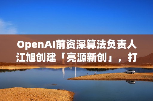 OpenAI前资深算法负责人江旭创建「亮源新创」，打造具身智能陪伴机器人 | 智涌独家