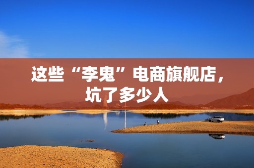 这些“李鬼”电商旗舰店，坑了多少人