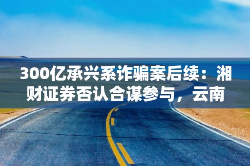 300亿承兴系诈骗案后续：湘财证券否认合谋参与，云南信托索赔疑团待解